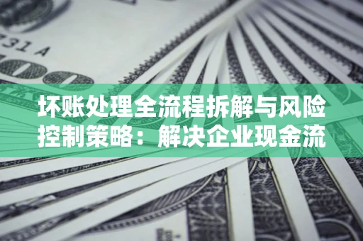 北京坏账处理全流程拆解与风险控制策略：解决企业现金流顽疾的实战指南