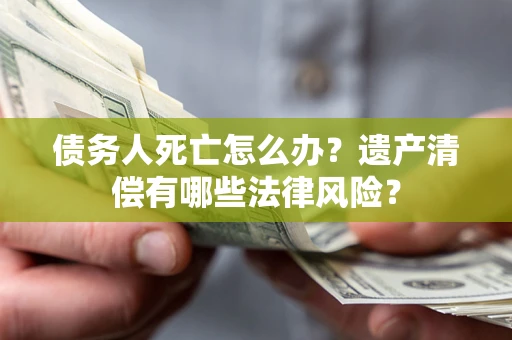 北京债务人死亡怎么办？遗产清偿有哪些法律风险？