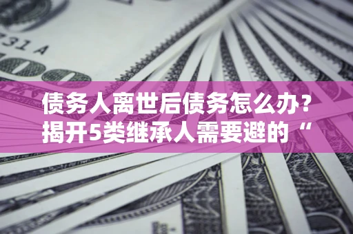 北京债务人离世后债务怎么办？揭开5类继承人需要避的“坑”